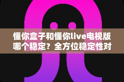 懂你盒子和懂你live电视版哪个稳定？全方位稳定性对比分析与选购指南