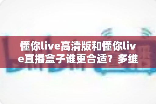 懂你live高清版和懂你live直播盒子谁更合适?多维度深度对比帮你选出最优方案 懂你live高清版和懂你live直播盒子谁更合适?多维度深度对比帮你选出最优方案