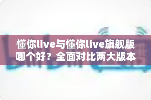 懂你live与懂你live旗舰版哪个好？全面对比两大版本差异，帮你找到最适合的英语学习方案