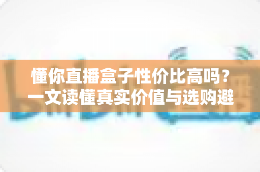 懂你直播盒子性价比高吗?一文读懂真实价值与选购避坑指南 懂你直播盒子性价比高吗?一文读懂真实价值与选购避坑指南