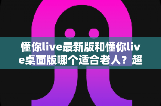 懂你live最新版和懂你live桌面版哪个适合老人？超详细对比指南助您为父母选对直播软件