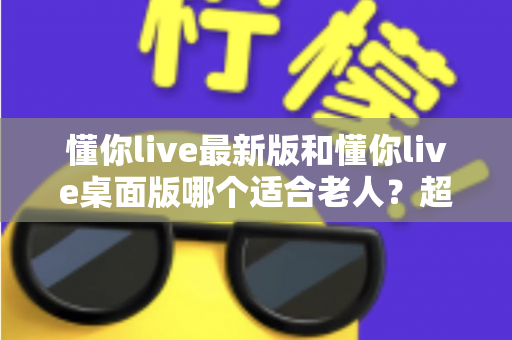 懂你live最新版和懂你live桌面版哪个适合老人？超详细对比指南助您为父母选对直播软件