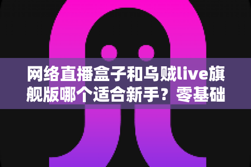 网络直播盒子和乌贼live旗舰版哪个适合新手？零基础主播入门设备选购全解析