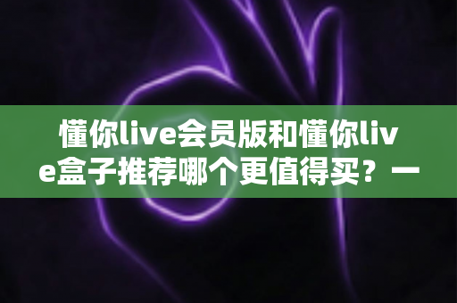 懂你live会员版和懂你live盒子推荐哪个更值得买？一文看懂选购逻辑与性价比对比