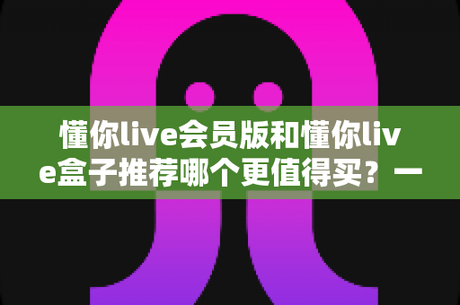 懂你live会员版和懂你live盒子推荐哪个更值得买？一文看懂选购逻辑与性价比对比