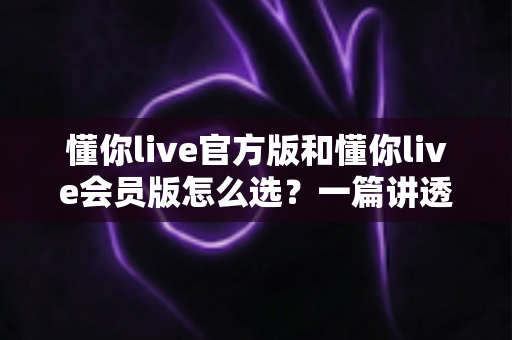 懂你live官方版和懂你live会员版怎么选?一篇讲透差异与选择技巧的实用指南 懂你live官方版和懂你live会员版怎么选?一篇讲透差异与选择技巧的实用指南