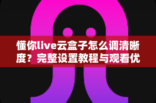 懂你live云盒子怎么调清晰度？完整设置教程与观看优化指南