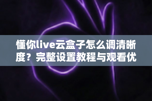 懂你live云盒子怎么调清晰度？完整设置教程与观看优化指南