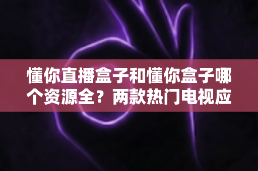 懂你直播盒子和懂你盒子哪个资源全?两款热门电视应用资源横向评测与选择指南 懂你直播盒子和懂你盒子哪个资源全?两款热门电视应用资源横向评测与选择指南