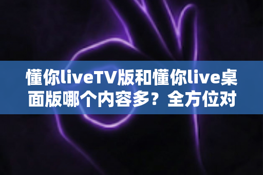 懂你liveTV版和懂你live桌面版哪个内容多？全方位对比分析帮你选出最适合的版本