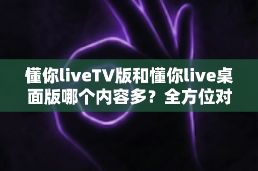 懂你liveTV版和懂你live桌面版哪个内容多？全方位对比分析帮你选出最适合的版本