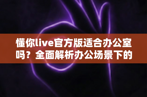 懂你live官方版适合办公室吗?全面解析办公场景下的使用利弊与注意事项 懂你live官方版适合办公室吗?全面解析办公场景下的使用利弊与注意事项