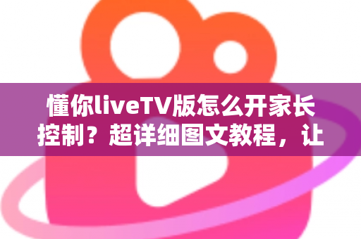 懂你liveTV版怎么开家长控制？超详细图文教程，让孩子安心看电视