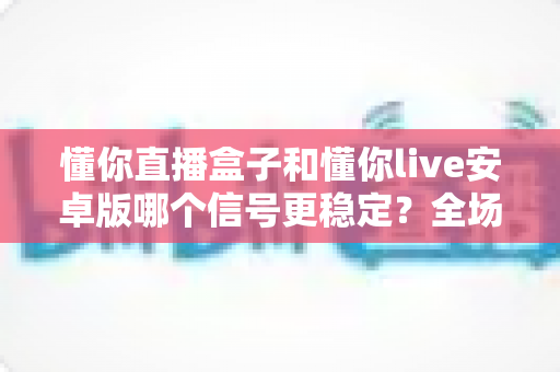 懂你直播盒子和懂你live安卓版哪个信号更稳定?全场景对比分析与实用选购指南 懂你直播盒子和懂你live安卓版哪个信号更稳定?全场景对比分析与实用选购指南