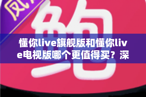 懂你live旗舰版和懂你live电视版哪个更值得买?深度对比测评助你一文选对不踩坑 懂你live旗舰版和懂你live电视版哪个更值得买?深度对比测评助你一文选对不踩坑