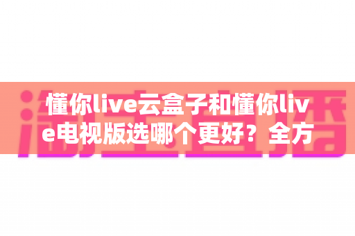 懂你live云盒子和懂你live电视版选哪个更好？全方位对比评测帮你一次选对不踩坑