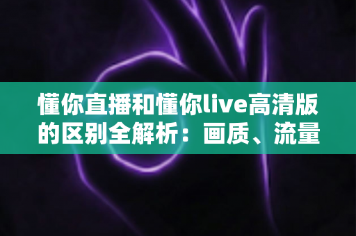 懂你直播和懂你live高清版的区别全解析：画质、流量、功能一次看懂，选对版本观看体验翻倍