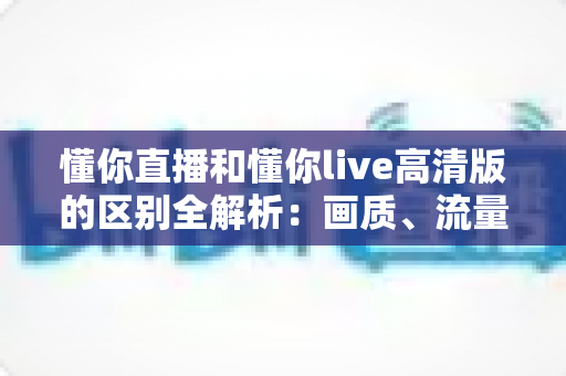 懂你直播和懂你live高清版的区别全解析：画质、流量、功能一次看懂，选对版本观看体验翻倍
