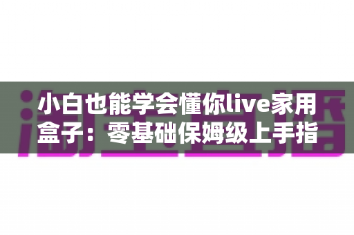 小白也能学会懂你live家用盒子：零基础保姆级上手指南，轻松玩转智慧家庭生活