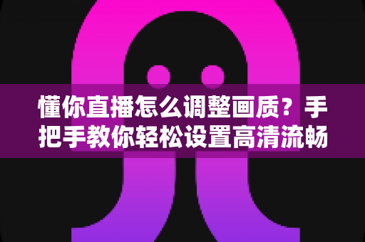 懂你直播怎么调整画质?手把手教你轻松设置高清流畅观影体验 懂你直播怎么调整画质?手把手教你轻松设置高清流畅观影体验