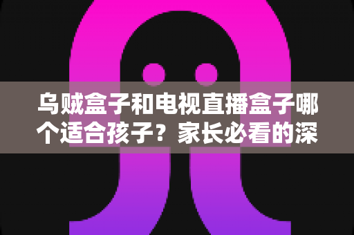 乌贼盒子和电视直播盒子哪个适合孩子？家长必看的深度选购指南