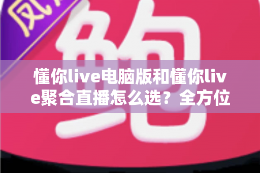 懂你live电脑版和懂你live聚合直播怎么选？全方位对比评测帮你找到最适合的直播方案