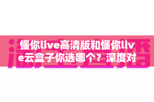 懂你live高清版和懂你live云盒子你选哪个？深度对比评测帮你找到最适合的观看方案