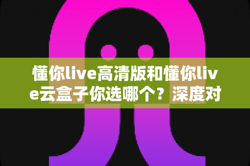 懂你live高清版和懂你live云盒子你选哪个？深度对比评测帮你找到最适合的观看方案
