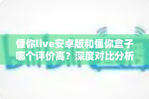 懂你live安卓版和懂你盒子哪个评价高?深度对比分析与用户口碑全面解读 懂你live安卓版和懂你盒子哪个评价高?深度对比分析与用户口碑全面解读