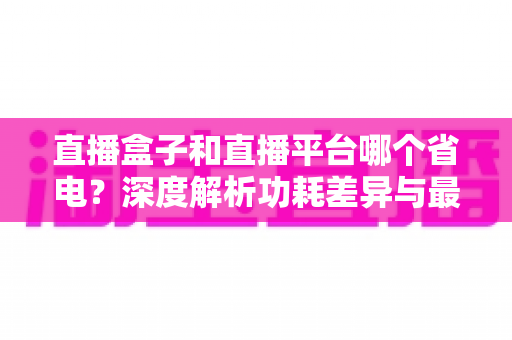直播盒子和直播平台哪个省电?深度解析功耗差异与最佳省电方案全攻略 直播盒子和直播平台哪个省电?深度解析功耗差异与最佳省电方案全攻略