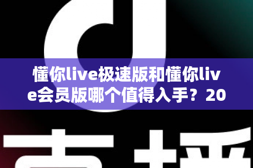懂你live极速版和懂你live会员版哪个值得入手？2025最新深度对比评测帮你选对不踩坑