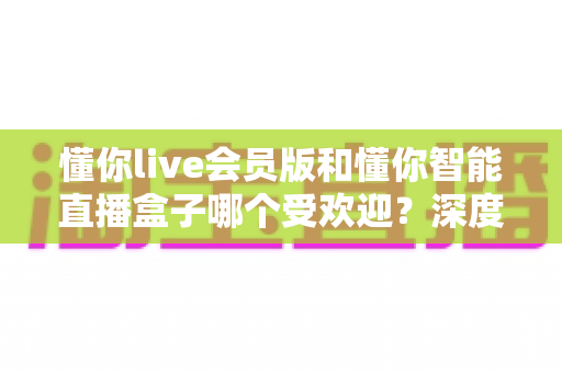 懂你live会员版和懂你智能直播盒子哪个受欢迎？深度对比测评帮你选出最适合的直播神器