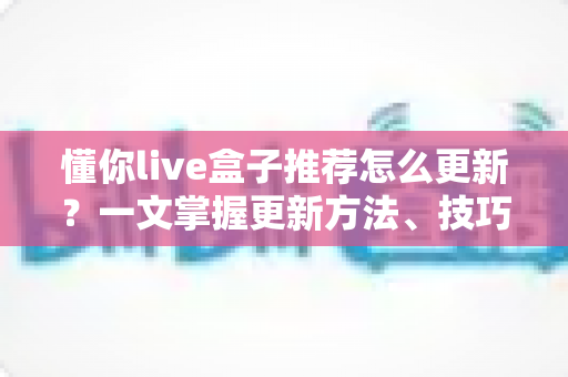 懂你live盒子推荐怎么更新?一文掌握更新方法、技巧与常见问题全解析 懂你live盒子推荐怎么更新?一文掌握更新方法、技巧与常见问题全解析