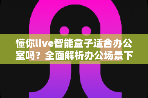 懂你live智能盒子适合办公室吗?全面解析办公场景下的实用价值与选购指南 懂你live智能盒子适合办公室吗?全面解析办公场景下的实用价值与选购指南