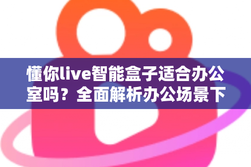 懂你live智能盒子适合办公室吗?全面解析办公场景下的实用价值与选购指南 懂你live智能盒子适合办公室吗?全面解析办公场景下的实用价值与选购指南