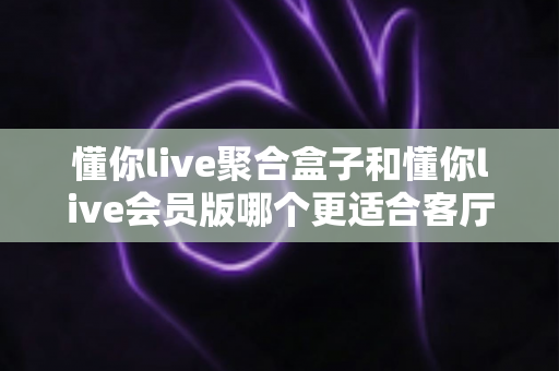 懂你live聚合盒子和懂你live会员版哪个更适合客厅？2025年家庭大屏观影选购全攻略