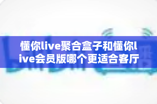 懂你live聚合盒子和懂你live会员版哪个更适合客厅？2025年家庭大屏观影选购全攻略