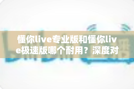 懂你live专业版和懂你live极速版哪个耐用？深度对比与实用选择指南