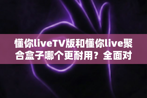 懂你liveTV版和懂你live聚合盒子哪个更耐用？全面对比解析帮你选对不踩坑
