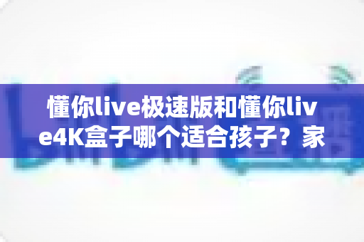 懂你live极速版和懂你live4K盒子哪个适合孩子?家长必看的深度选购指南 懂你live极速版和懂你live4K盒子哪个适合孩子?家长必看的深度选购指南