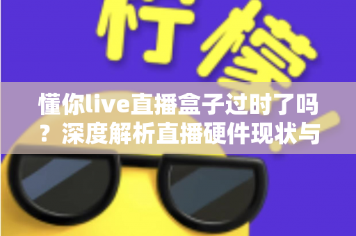 懂你live直播盒子过时了吗?深度解析直播硬件现状与选购新思路 懂你live直播盒子过时了吗?深度解析直播硬件现状与选购新思路
