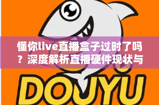 懂你live直播盒子过时了吗？深度解析直播硬件现状与选购新思路