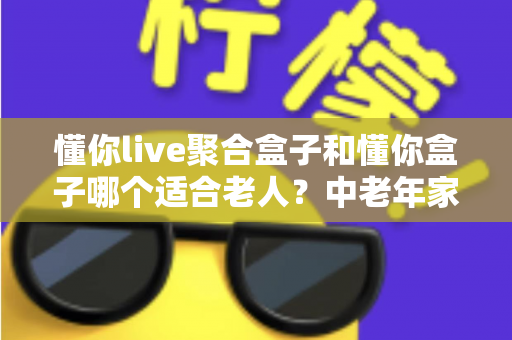 懂你live聚合盒子和懂你盒子哪个适合老人?中老年家庭选购电视盒子超详细实用指南 懂你live聚合盒子和懂你盒子哪个适合老人?中老年家庭选购电视盒子超详细实用指南