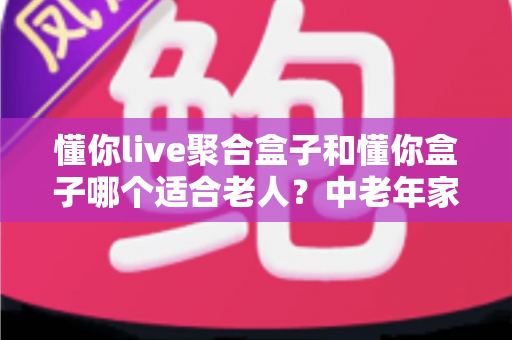 懂你live聚合盒子和懂你盒子哪个适合老人?中老年家庭选购电视盒子超详细实用指南 懂你live聚合盒子和懂你盒子哪个适合老人?中老年家庭选购电视盒子超详细实用指南