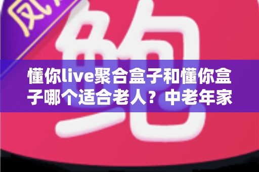 懂你live聚合盒子和懂你盒子哪个适合老人?中老年家庭选购电视盒子超详细实用指南 懂你live聚合盒子和懂你盒子哪个适合老人?中老年家庭选购电视盒子超详细实用指南