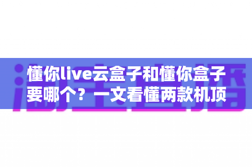 懂你live云盒子和懂你盒子要哪个?一文看懂两款机顶盒的差异与选购指南 懂你live云盒子和懂你盒子要哪个?一文看懂两款机顶盒的差异与选购指南