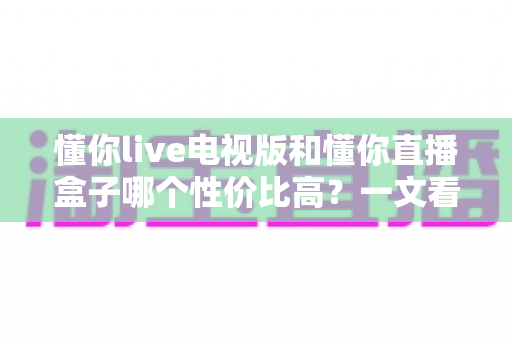 懂你live电视版和懂你直播盒子哪个性价比高?一文看懂最全对比与选购攻略 懂你live电视版和懂你直播盒子哪个性价比高?一文看懂最全对比与选购攻略