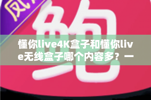懂你live4K盒子和懂你live无线盒子哪个内容多?一篇看懂两款盒子内容差异的选购指南 懂你live4K盒子和懂你live无线盒子哪个内容多?一篇看懂两款盒子内容差异的选购指南