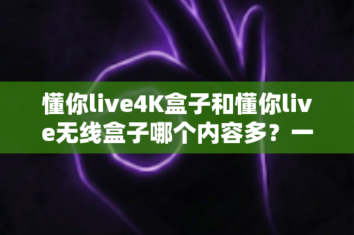 懂你live4K盒子和懂你live无线盒子哪个内容多?一篇看懂两款盒子内容差异的选购指南 懂你live4K盒子和懂你live无线盒子哪个内容多?一篇看懂两款盒子内容差异的选购指南