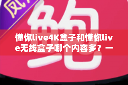 懂你live4K盒子和懂你live无线盒子哪个内容多?一篇看懂两款盒子内容差异的选购指南 懂你live4K盒子和懂你live无线盒子哪个内容多?一篇看懂两款盒子内容差异的选购指南
